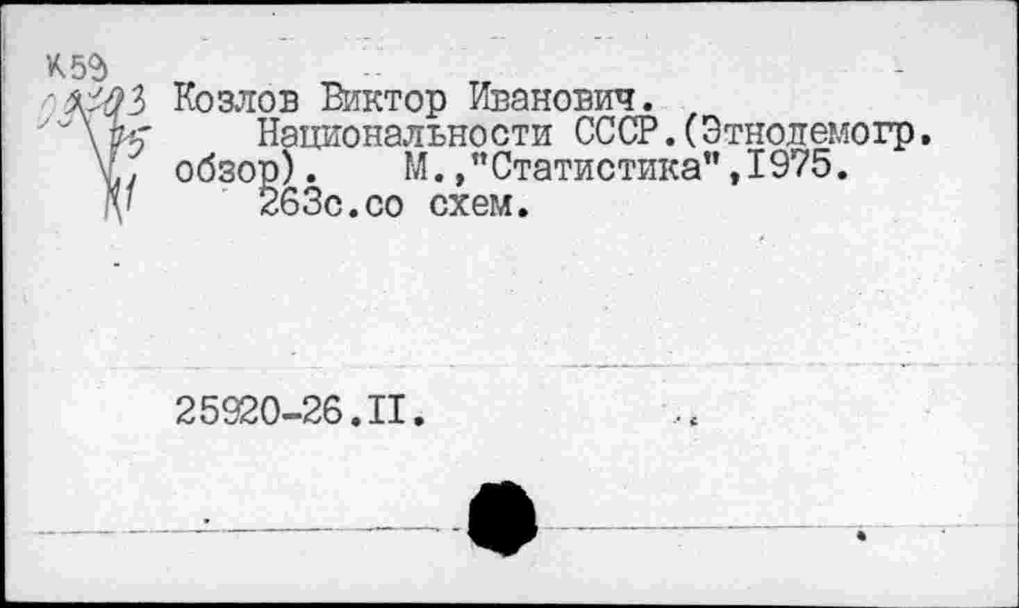 ﻿'ММ Козлов Виктор Иванович.
У\К'	Национальности СССР.СЭтнолемогр.
V., обзор).	М./Статистика", 1975.
V	263с.со схем.
25920-26.11.